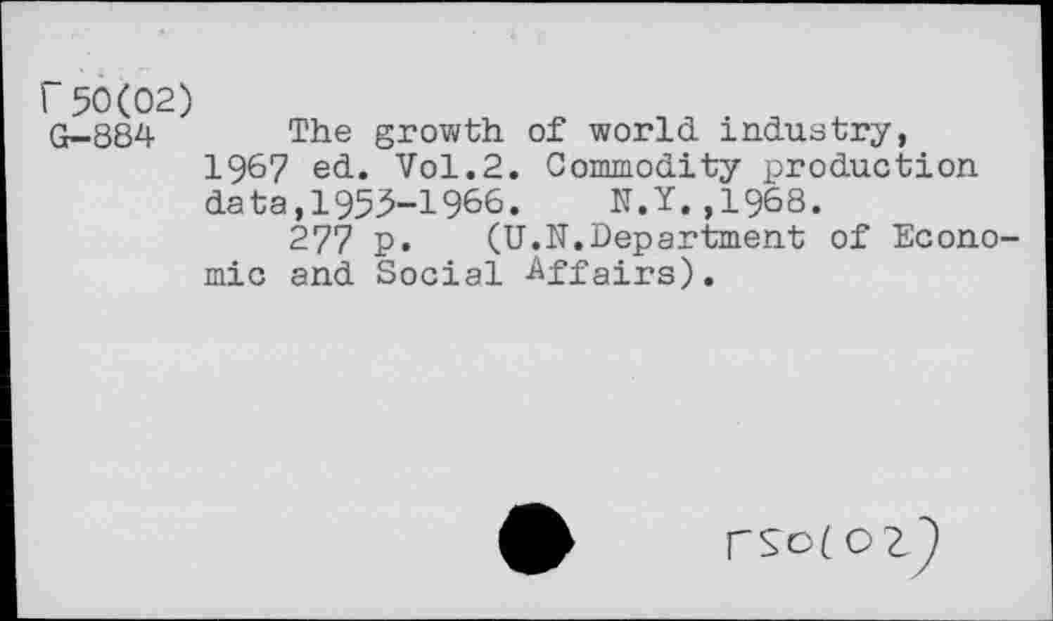 ﻿r50(02)
G—884	The growth of world industry, 196? ed. Vol.2. Commodity production data,1955-1966. N.Y.,1968. 277 p. (U.N.Department of Economic and Social Affairs),